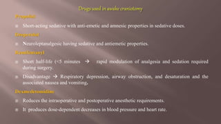 Propofol:
 Short-acting sedative with anti-emetic and amnesic properties in sedative doses.
Droperidol
 Neuroleptanalgesic having sedative and antiemetic properties.
Remifentanyl
 Short half-life (<5 minutes  rapid modulation of analgesia and sedation required
during surgery.
 Disadvantage  Respiratory depression, airway obstruction, and desaturation and the
associated nausea and vomiting.
Dexmedetomidine
 Reduces the intraoperative and postoperative anesthetic requirements.
 It produces dose-dependent decreases in blood pressure and heart rate.
 