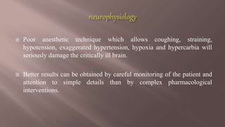  Poor anesthetic technique which allows coughing, straining,
hypotension, exaggerated hypertension, hypoxia and hypercarbia will
seriously damage the critically ill brain.
 Better results can be obtained by careful monitoring of the patient and
attention to simple details than by complex pharmacological
interventions.
 