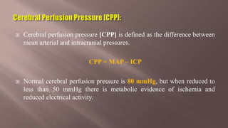  Cerebral perfusion pressure [CPP] is defined as the difference between
mean arterial and intracranial pressures.
CPP = MAP – ICP
 Normal cerebral perfusion pressure is 80 mmHg, but when reduced to
less than 50 mmHg there is metabolic evidence of ischemia and
reduced electrical activity.
 