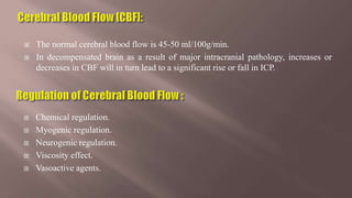  The normal cerebral blood flow is 45-50 ml/100g/min.
 In decompensated brain as a result of major intracranial pathology, increases or
decreases in CBF will in turn lead to a significant rise or fall in ICP.
 Chemical regulation.
 Myogenic regulation.
 Neurogenic regulation.
 Viscosity effect.
 Vasoactive agents.
 