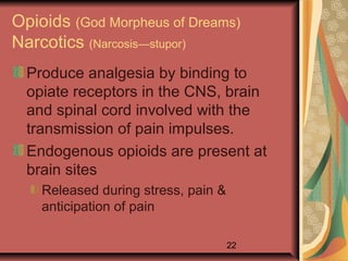 22
Opioids (God Morpheus of Dreams)
Narcotics (Narcosis—stupor)
Produce analgesia by binding to
opiate receptors in the CNS, brain
and spinal cord involved with the
transmission of pain impulses.
Endogenous opioids are present at
brain sites
Released during stress, pain &
anticipation of pain
 