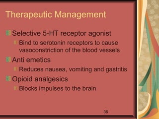 36
Therapeutic Management
Selective 5-HT receptor agonist
Bind to serotonin receptors to cause
vasoconstriction of the blood vessels
Anti emetics
Reduces nausea, vomiting and gastritis
Opioid analgesics
Blocks impulses to the brain
 