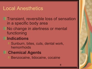 8
Local Anesthetics
Transient, reversible loss of sensation
in a specific body area
No change in alertness or mental
functioning
Indications
Sunburn, bites, cuts, dental work,
hemorrhoids
Chemical Agents
Benzocaine, lidocaine, cocaine
 