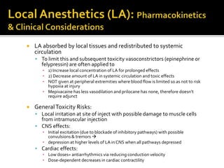  LA absorbed by local tissues and redistributed to systemic
circulation
 To limit this and subsequent toxicity vasoconstrictors (epinephrine or
felypressin) are often applied to
▪ 1) Increase local concentration of LA for prolonged effects
▪ 2) Decrease amount of LA in systemic circulation and toxic effects
▪ NOT given at peripheral extremities where blood flow is limited so as not to risk
hypoxia at injury
▪ Mepivacaine has less vasodilation and prilocane has none, therefore doesn’t
require adjunct
 GeneralToxicity Risks:
 Local irritation at site of inject with possible damage to muscle cells
from intramuscular injection
 CNS effects:
▪ Initial excitation (due to blockade of inhibitory pathways) with possible
convulsions & tremors 
▪ depression at higher levels of LA in CNS when all pathways depressed
 Cardiac effects:
▪ Low doses= antiarrhythmics via reducing conduction velocity
▪ Dose-dependent decreases in cardiac contractility
 