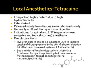  Long acting highly potent due to high
hydrophobicity
 Ester-linked
 Released slowly from tissues so metabolized slowly
 Generally a 1% solution given as an injection
 Indications: for spinal and ENT (especially nose
surgeries and topical (cornea) anesthesia
 Drug Interactions:
 Hyaluronidase (a spreading substance used to improve
uptake of drugs given under the skin  shorter duration
LA effects and increased systemic LA side effects)
 Sodium Nitrite/Amyl nitrite/ sodium thiosulfate
(treatment for cyanide poisoning but can also cause
methemoglobin formation so together 
methemoglobinemia)
 