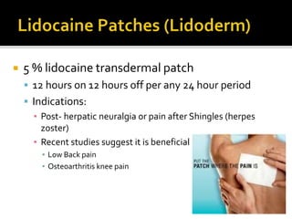  5 % lidocaine transdermal patch
 12 hours on 12 hours off per any 24 hour period
 Indications:
▪ Post- herpatic neuralgia or pain after Shingles (herpes
zoster)
▪ Recent studies suggest it is beneficial
▪ Low Back pain
▪ Osteoarthritis knee pain
 