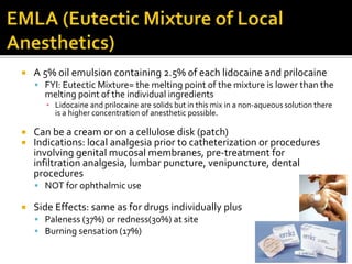  A 5% oil emulsion containing 2.5% of each lidocaine and prilocaine
 FYI: Eutectic Mixture= the melting point of the mixture is lower than the
melting point of the individual ingredients
▪ Lidocaine and prilocaine are solids but in this mix in a non-aqueous solution there
is a higher concentration of anesthetic possible.
 Can be a cream or on a cellulose disk (patch)
 Indications: local analgesia prior to catheterization or procedures
involving genital mucosal membranes, pre-treatment for
infiltration analgesia, lumbar puncture, venipuncture, dental
procedures
 NOT for ophthalmic use
 Side Effects: same as for drugs individually plus
 Paleness (37%) or redness(30%) at site
 Burning sensation (17%)
 