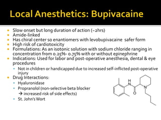  Slow onset but long duration of action (~2hrs)
 Amide-linked
 Has chiral center so enantiomers with levobupivacaine safer form
 High risk of cardiotoxicity
 Formulations: As an isotonic solution with sodium chloride ranging in
concentration from 0.25%- 0.75% with or without epinephrine
 Indications: Used for labor and post-operative anesthesia, dental & eye
procedures
 Not in children or handicapped due to increased self-inflicted post-operative
injury
 Drug Interactions:
 Hyaluronidase
 Propranolol (non-selective beta blocker
 increased risk of side effects)
 St. John’sWort
 