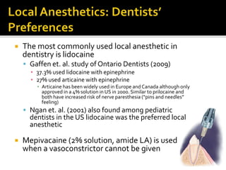  The most commonly used local anesthetic in
dentistry is lidocaine
 Gaffen et. al. study of Ontario Dentists (2009)
▪ 37.3% used lidocaine with epinephrine
▪ 27% used articaine with epinephrine
▪ Articaine has been widely used in Europe and Canada although only
approved in a 4% solution in US in 2000. Similar to prilocaine and
both have increased risk of nerve paresthesia (“pins and needles”
feeling)
 Ngan et. al. (2001) also found among pediatric
dentists in the US lidocaine was the preferred local
anesthetic
 Mepivacaine (2% solution, amide LA) is used
when a vasoconstrictor cannot be given
 