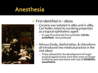  First identified in ~1800s
 Cocaine was isolated in 1860 and in 1884
Carl Koller noted its numbing properties
as a topical ophthalmic agent
▪ In 1905 Procaine the first synthetic LOCAL
anesthetic was produced
 Nitrous Oxide, diethyl ether, & chloroform
all introduced into medical practice in the
mid 1800s
▪ These allowed for the development of major
surgical opportunities since they were no longer
limited by pain and shock with use of GENERAL
anesthetics
 