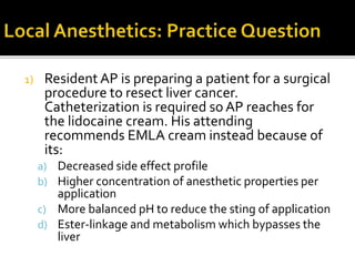 1) Resident AP is preparing a patient for a surgical
procedure to resect liver cancer.
Catheterization is required so AP reaches for
the lidocaine cream. His attending
recommends EMLA cream instead because of
its:
a) Decreased side effect profile
b) Higher concentration of anesthetic properties per
application
c) More balanced pH to reduce the sting of application
d) Ester-linkage and metabolism which bypasses the
liver
 