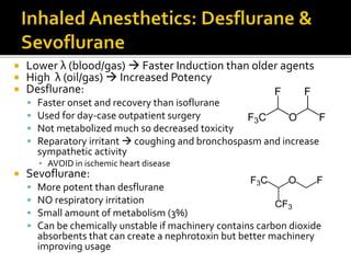  Lower λ (blood/gas)  Faster Induction than older agents
 High λ (oil/gas)  Increased Potency
 Desflurane:
 Faster onset and recovery than isoflurane
 Used for day-case outpatient surgery
 Not metabolized much so decreased toxicity
 Reparatory irritant  coughing and bronchospasm and increase
sympathetic activity
▪ AVOID in ischemic heart disease
 Sevoflurane:
 More potent than desflurane
 NO respiratory irritation
 Small amount of metabolism (3%)
 Can be chemically unstable if machinery contains carbon dioxide
absorbents that can create a nephrotoxin but better machinery
improving usage
 