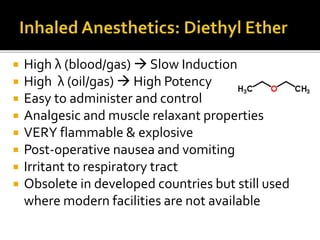  High λ (blood/gas)  Slow Induction
 High λ (oil/gas)  High Potency
 Easy to administer and control
 Analgesic and muscle relaxant properties
 VERY flammable & explosive
 Post-operative nausea and vomiting
 Irritant to respiratory tract
 Obsolete in developed countries but still used
where modern facilities are not available
 