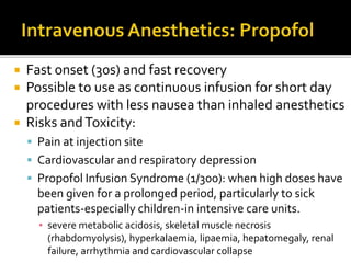  Fast onset (30s) and fast recovery
 Possible to use as continuous infusion for short day
procedures with less nausea than inhaled anesthetics
 Risks andToxicity:
 Pain at injection site
 Cardiovascular and respiratory depression
 Propofol Infusion Syndrome (1/300): when high doses have
been given for a prolonged period, particularly to sick
patients-especially children-in intensive care units.
▪ severe metabolic acidosis, skeletal muscle necrosis
(rhabdomyolysis), hyperkalaemia, lipaemia, hepatomegaly, renal
failure, arrhythmia and cardiovascular collapse
 