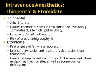  Thiopental
 A barbiturate
 Causes unconsciousness in 20seconds and lasts only 5-
10minutes due to high lipid solubility.
 Largely replaced by Propofol
 Risk of precipitating porphyria
 Etomidate
 Fast onset and fairly fast recovery
 Less cardiovascular and respiratory depression than
thiopental
 Can cause unpleasant excitatory effects during induction
and pain at injection site, as well as adrenocortical
depression
 