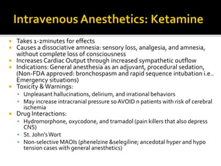 Takes 1-2minutes for effects
 Causes a dissociative amnesia: sensory loss, analgesia, and amnesia,
without complete loss of consciousness
 Increases Cardiac Output through increased sympathetic outflow
 Indications: General anesthesia as an adjuvant, procedural sedation,
(Non-FDA approved: bronchospasm and rapid sequence intubation i.e..
Emergency situations)
 Toxicity &Warnings:
 Unpleasant hallucinations, delirium, and irrational behaviors
 May increase intracranial pressure soAVOID n patients with risk of cerebral
ischemia
 Drug Interactions:
 Hydromorphone, oxycodone, and tramadol (pain killers that also depress
CNS)
 St. John’sWort
 Non-selective MAOIs (phenelzine &selegiline; ancedotal hyper and hypo
tension cases with general anesthetics)
 