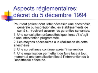Aspects réglementaires:  décret du 5 décembre 1994   Pour tout patient dont l’état nécessite une anesthésie générale ou locorégionale, les établissements de santé (…) doivent assurer les garanties suivantes: 1. Une consultation préanesthésique, lorsqu’il s’agit d’une intervention programmée. 