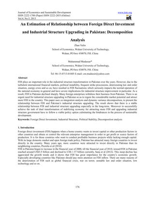 Journal of Economics and Sustainable Development www.iiste.org
ISSN 2222-1700 (Paper) ISSN 2222-2855 (Online)
Vol.4, No.5, 2013
176
An Estimation of Relationship between Foreign Direct Investment
and Industrial Structure Upgrading in Pakistan: Decomposition
Analysis
Zhao Yulin
School of Economics, Wuhan University of Technology,
Wuhan, PO box 430070, P.R. China
Muhammad Mudassar*
School of Economics, Wuhan University of Technology,
Wuhan, PO box 430070, P.R. China
Tel: 86-15-0713-01605 E-mail: cm.mudassir@yahoo.com
Abstract
FDI plays an important role in the industrial structure transformation in Pakistan over the years. However, due to the
turbulent international financial markets, political instability, frequent strike processions, deteriorating law and order
situation, energy crisis and so on, have resulted in FDI fluctuations which seriously impacts the normal operation of
the national economy in general and have severe implications for industrial structure improvement in particular. As a
result, FDI in Pakistan declined sharply. Many foreign enterprises withdraw their business from Pakistan. There is an
urgent need for industrial structure upgrading in Pakistan so as to regain the considerable market potential and attract
more FDI in the country. This paper uses co integration analysis and dynamic variance decomposition, to present the
relationship between FDI and Pakistan’s industrial structure upgrading. The result shows that there is a stable
relationship between FDI and industrial structure upgrading especially in the long-term. Moreover to successfully
achieve the task of dual transformation of stabilizing economy for attracting more FDI and upgrading industrial
structure government have to follow a viable policy option culminating the hindrances in the process of sustainable
development.
Keywords: Foreign Direct Investment, Industrial Structure, Political Stability, Decomposition analysis
1. Introduction
Foreign direct investment (FDI) happens when a home country wants to invest capital or other production factors in
other countries and obtain or control the relevant enterprise management in order to get profit or scarce factors of
production. It is for those countries who want to conduct profitable business projects while lacking enough capital.
With its large domestic market and open foreign trade policy, Pakistan has attracted many foreign countries to invest
directly in the country. Many years ago, more countries were attracted to invest directly in Pakistan than its
neighboring countries, Premila et al (2010).
FDI in Pakistan began to increase in the financial year of 2000, till the financial year of 2010, inward FDI in Pakistan
reached around US$3.5 billion and declined to US$ 1.57 billion currently, Sana et al (2012). This steep decline has
aggravated the growth trends and it shows that FDI has great importance for the country’s economic growth.
Especially developing countries like Pakistan should pay more attention on FDI inflow. There are many reasons of
the deterioration of FDI such as global financial crisis, war on terror, unstable law and order situation, low
technology and so on.
 