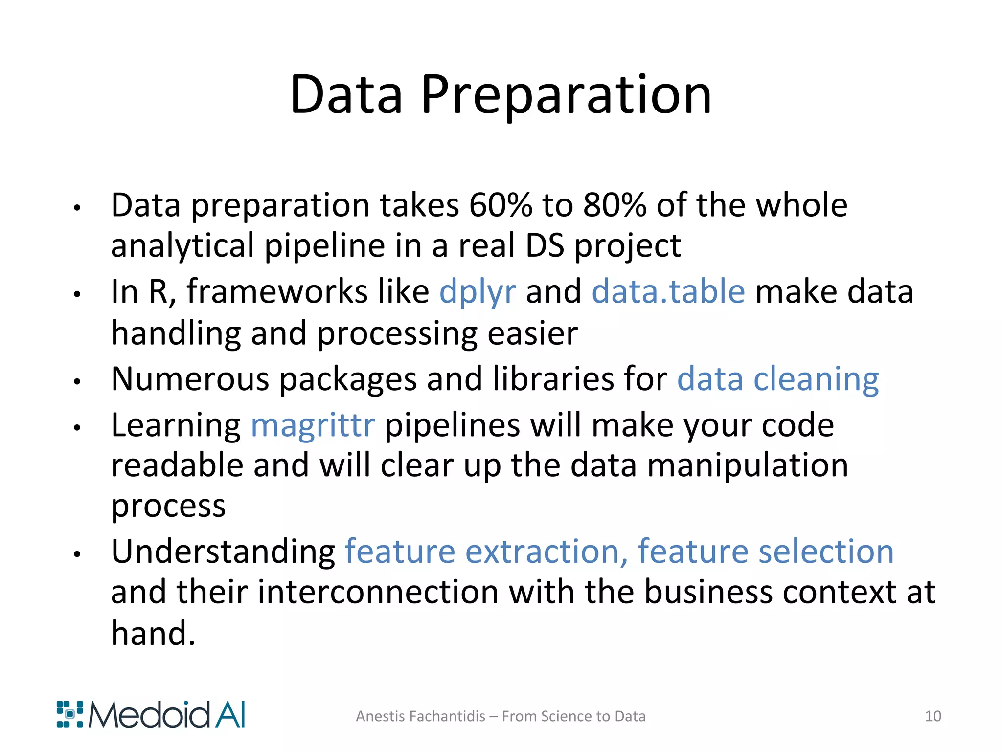 Data Preparation
• Data preparation takes 60% to 80% of the whole
analytical pipeline in a real DS project
• In R, frameworks like dplyr and data.table make data
handling and processing easier
• Numerous packages and libraries for data cleaning
• Learning magrittr pipelines will make your code
readable and will clear up the data manipulation
process
• Understanding feature extraction, feature selection
and their interconnection with the business context at
hand.
Anestis Fachantidis – From Science to Data 10
 