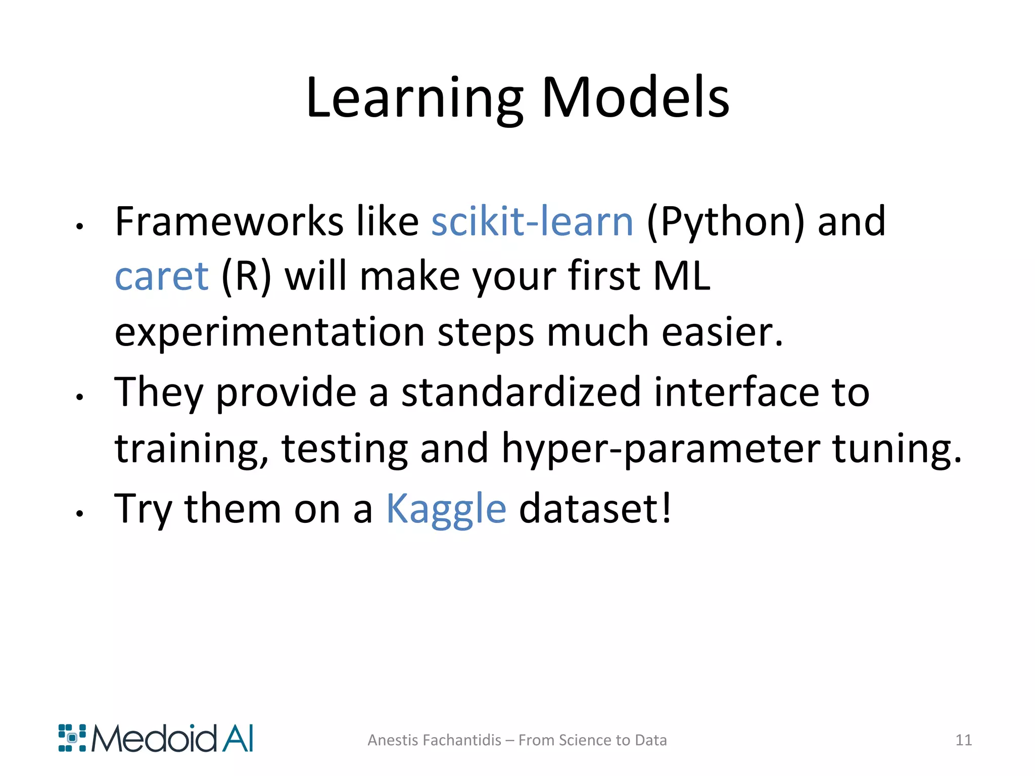 Learning Models
• Frameworks like scikit-learn (Python) and
caret (R) will make your first ML
experimentation steps much easier.
• They provide a standardized interface to
training, testing and hyper-parameter tuning.
• Try them on a Kaggle dataset!
Anestis Fachantidis – From Science to Data 11
 