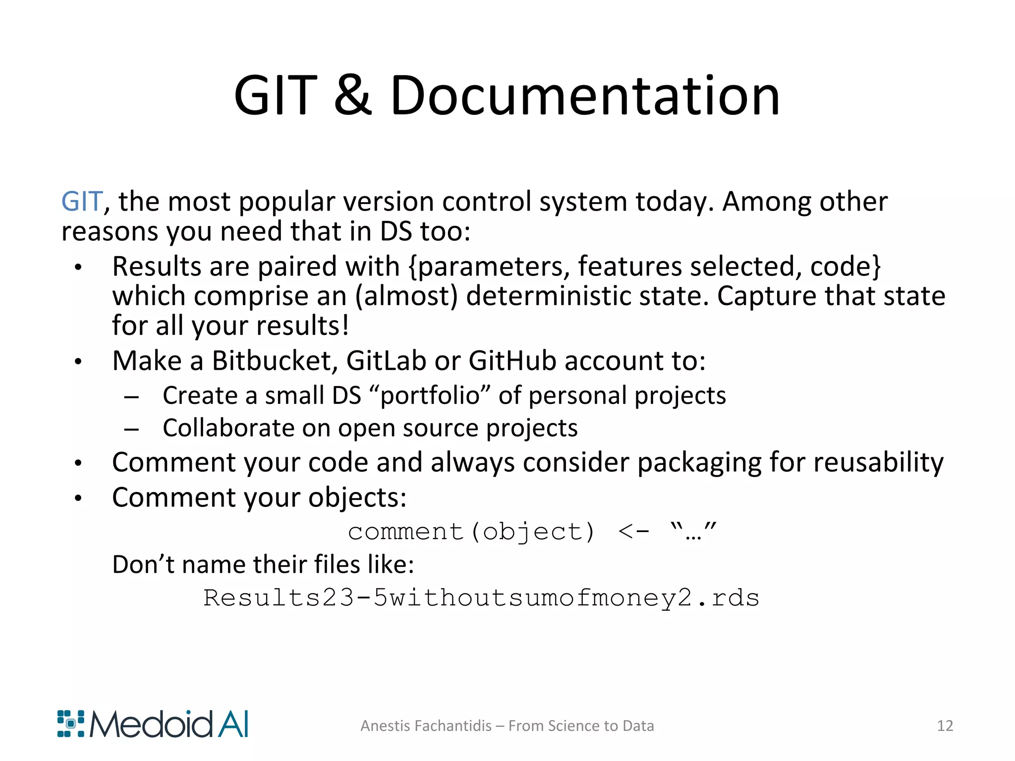 GIT & Documentation
GIT, the most popular version control system today. Among other
reasons you need that in DS too:
• Results are paired with {parameters, features selected, code}
which comprise an (almost) deterministic state. Capture that state
for all your results!
• Make a Bitbucket, GitLab or GitHub account to:
– Create a small DS “portfolio” of personal projects
– Collaborate on open source projects
• Comment your code and always consider packaging for reusability
• Comment your objects:
comment(object) <- “…”
Don’t name their files like:
Results23-5withoutsumofmoney2.rds
Anestis Fachantidis – From Science to Data 12
 