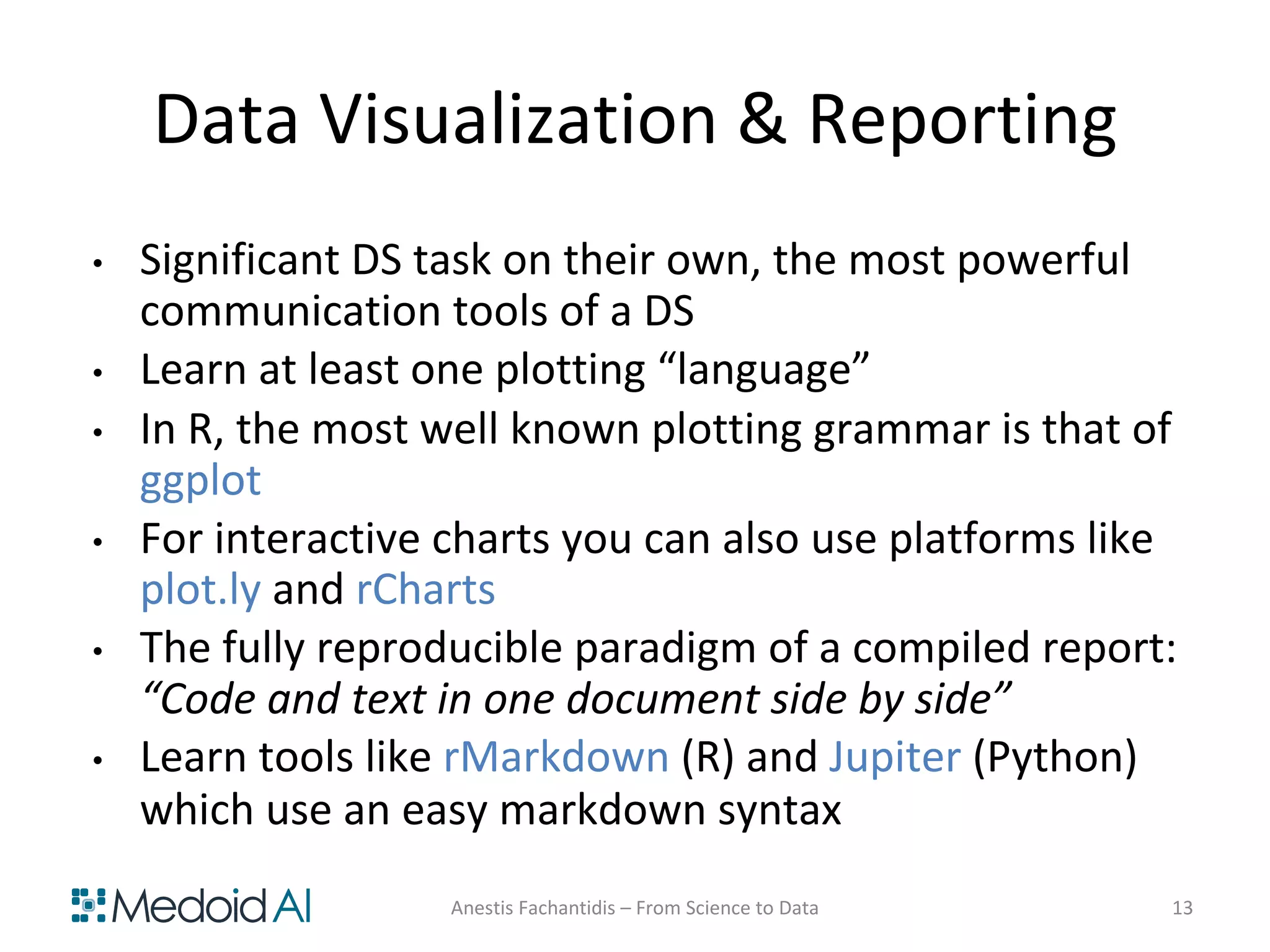 Data Visualization & Reporting
• Significant DS task on their own, the most powerful
communication tools of a DS
• Learn at least one plotting “language”
• In R, the most well known plotting grammar is that of
ggplot
• For interactive charts you can also use platforms like
plot.ly and rCharts
• The fully reproducible paradigm of a compiled report:
“Code and text in one document side by side”
• Learn tools like rMarkdown (R) and Jupiter (Python)
which use an easy markdown syntax
Anestis Fachantidis – From Science to Data 13
 
