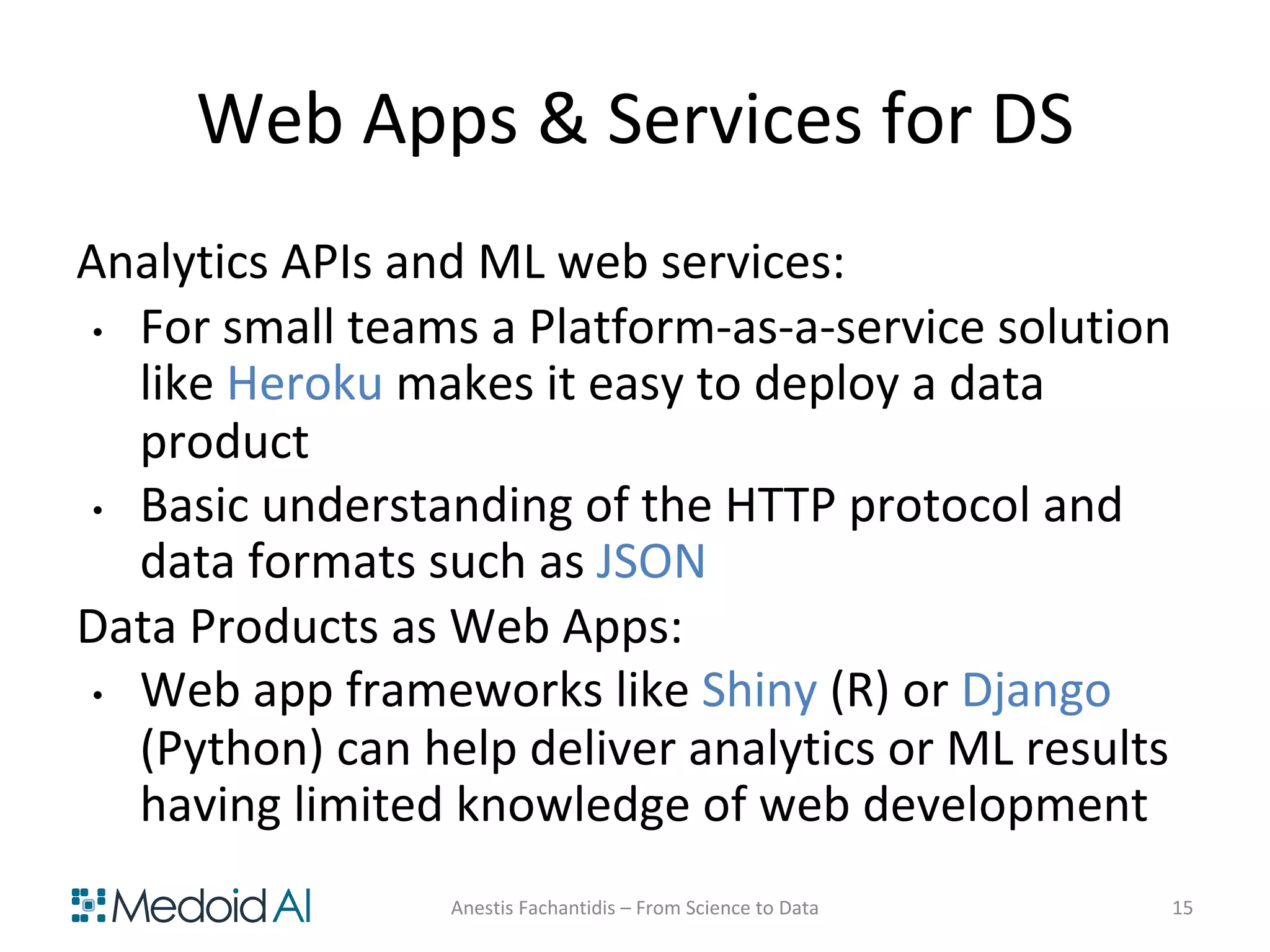 Web Apps & Services for DS
Analytics APIs and ML web services:
• For small teams a Platform-as-a-service solution
like Heroku makes it easy to deploy a data
product
• Basic understanding of the HTTP protocol and
data formats such as JSON
Data Products as Web Apps:
• Web app frameworks like Shiny (R) or Django
(Python) can help deliver analytics or ML results
having limited knowledge of web development
Anestis Fachantidis – From Science to Data 15
 