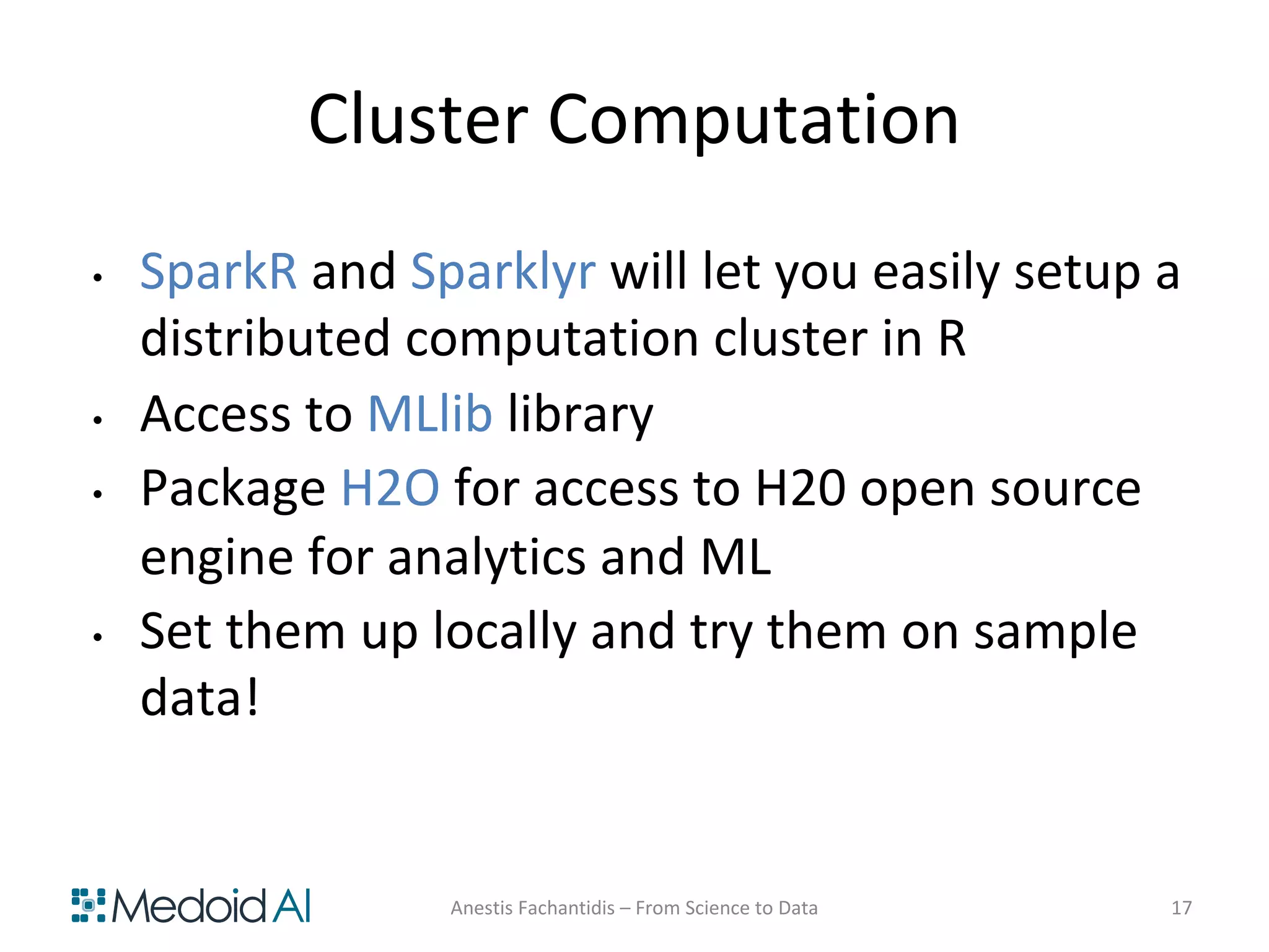 Cluster Computation
• SparkR and Sparklyr will let you easily setup a
distributed computation cluster in R
• Access to MLlib library
• Package H2O for access to H20 open source
engine for analytics and ML
• Set them up locally and try them on sample
data!
Anestis Fachantidis – From Science to Data 17
 