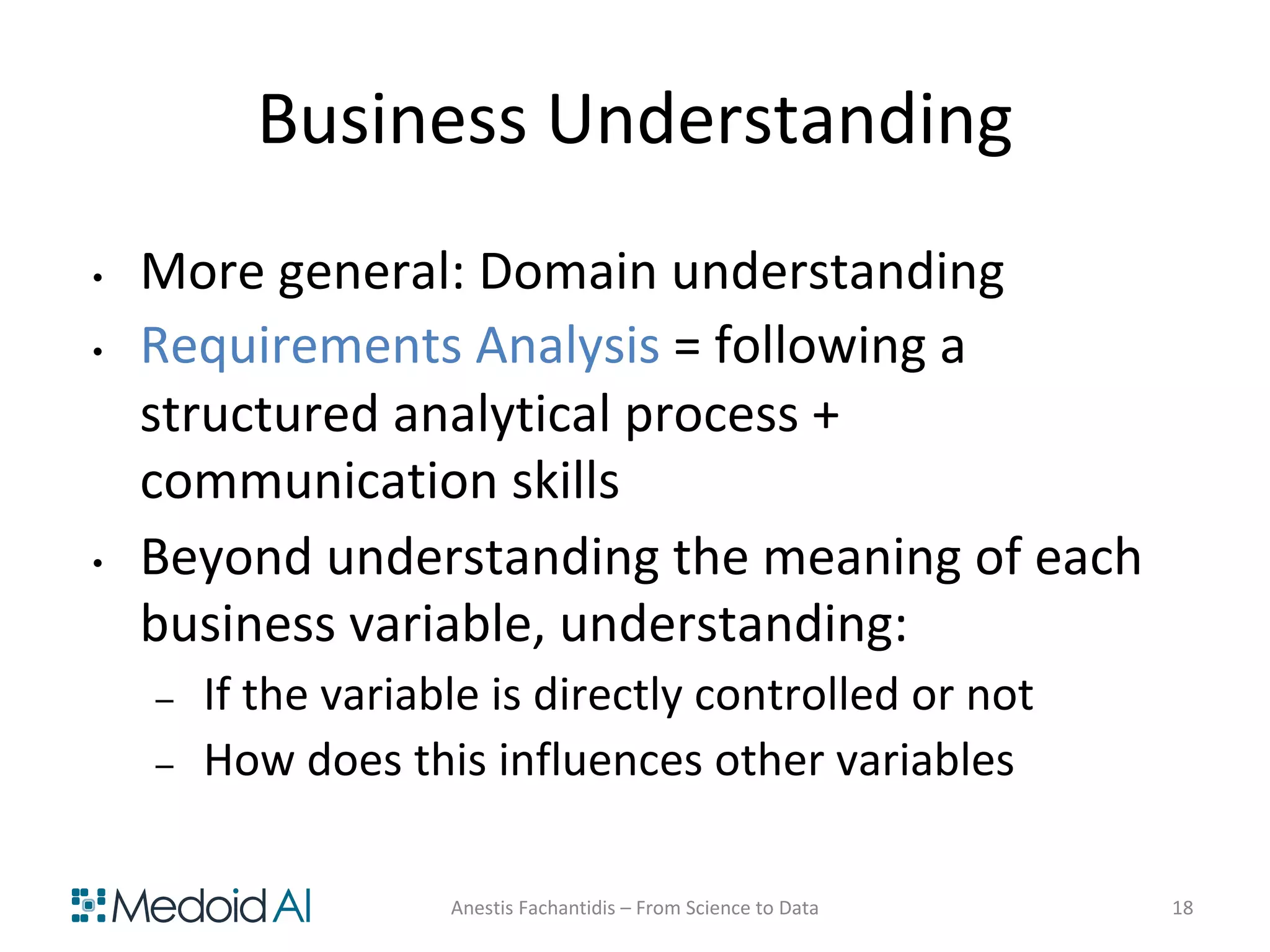 Business Understanding
• More general: Domain understanding
• Requirements Analysis = following a
structured analytical process +
communication skills
• Beyond understanding the meaning of each
business variable, understanding:
– If the variable is directly controlled or not
– How does this influences other variables
Anestis Fachantidis – From Science to Data 18
 