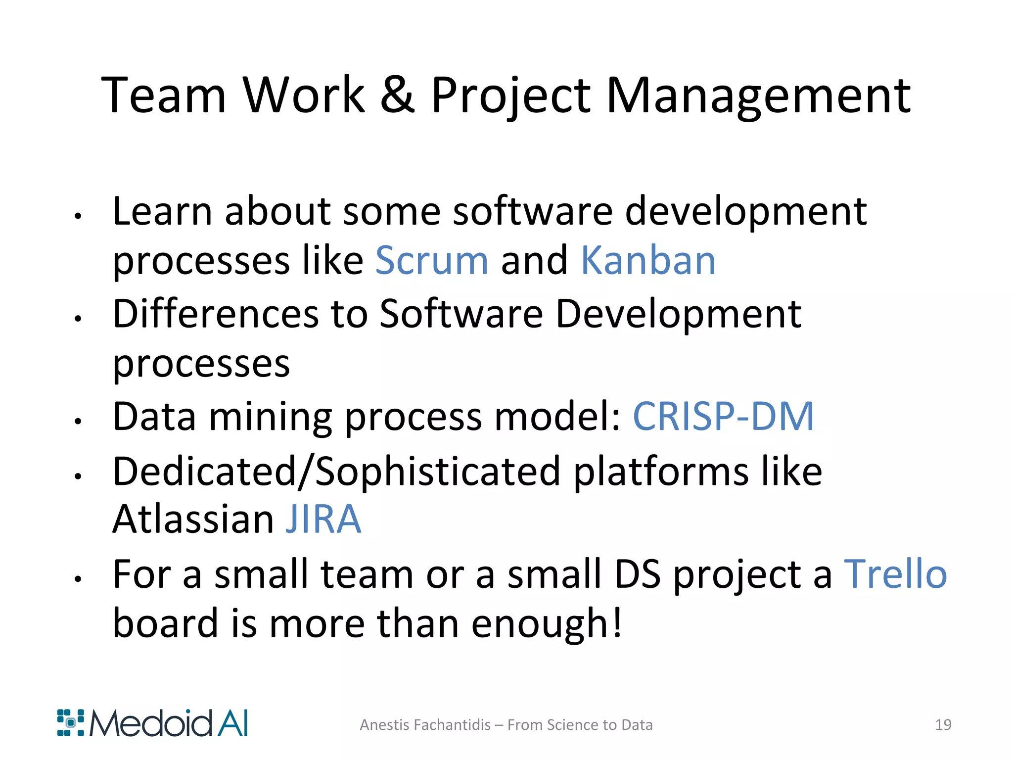 Team Work & Project Management
• Learn about some software development
processes like Scrum and Kanban
• Differences to Software Development
processes
• Data mining process model: CRISP-DM
• Dedicated/Sophisticated platforms like
Atlassian JIRA
• For a small team or a small DS project a Trello
board is more than enough!
Anestis Fachantidis – From Science to Data 19
 