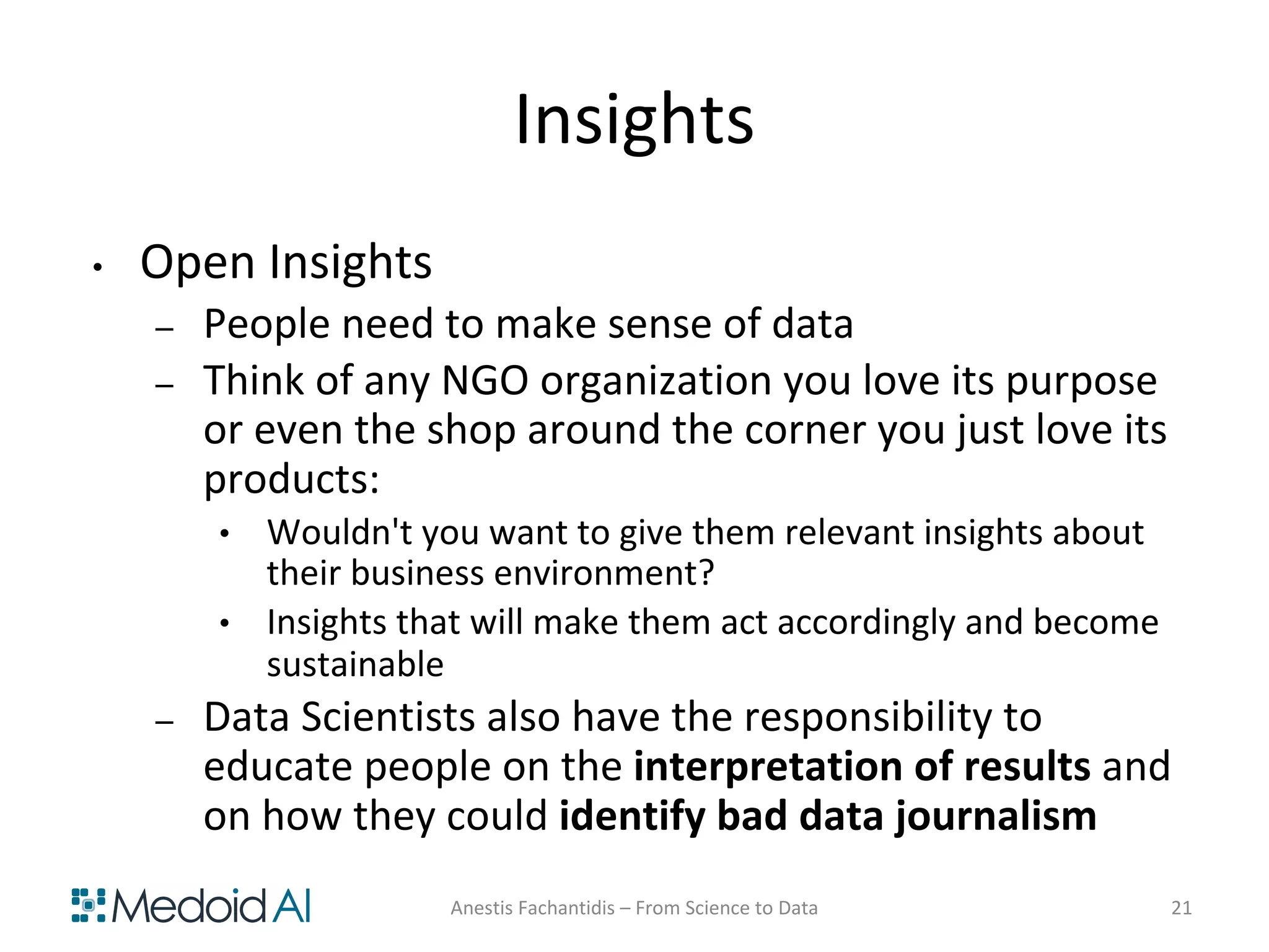 Insights
• Open Insights
– People need to make sense of data
– Think of any NGO organization you love its purpose
or even the shop around the corner you just love its
products:
• Wouldn't you want to give them relevant insights about
their business environment?
• Insights that will make them act accordingly and become
sustainable
– Data Scientists also have the responsibility to
educate people on the interpretation of results and
on how they could identify bad data journalism
Anestis Fachantidis – From Science to Data 21
 