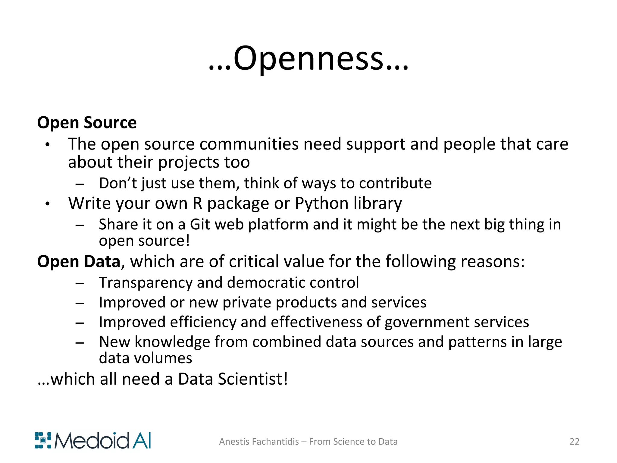 …Openness…
Open Source
• The open source communities need support and people that care
about their projects too
– Don’t just use them, think of ways to contribute
• Write your own R package or Python library
– Share it on a Git web platform and it might be the next big thing in
open source!
Open Data, which are of critical value for the following reasons:
– Transparency and democratic control
– Improved or new private products and services
– Improved efficiency and effectiveness of government services
– New knowledge from combined data sources and patterns in large
data volumes
…which all need a Data Scientist!
Anestis Fachantidis – From Science to Data 22
 