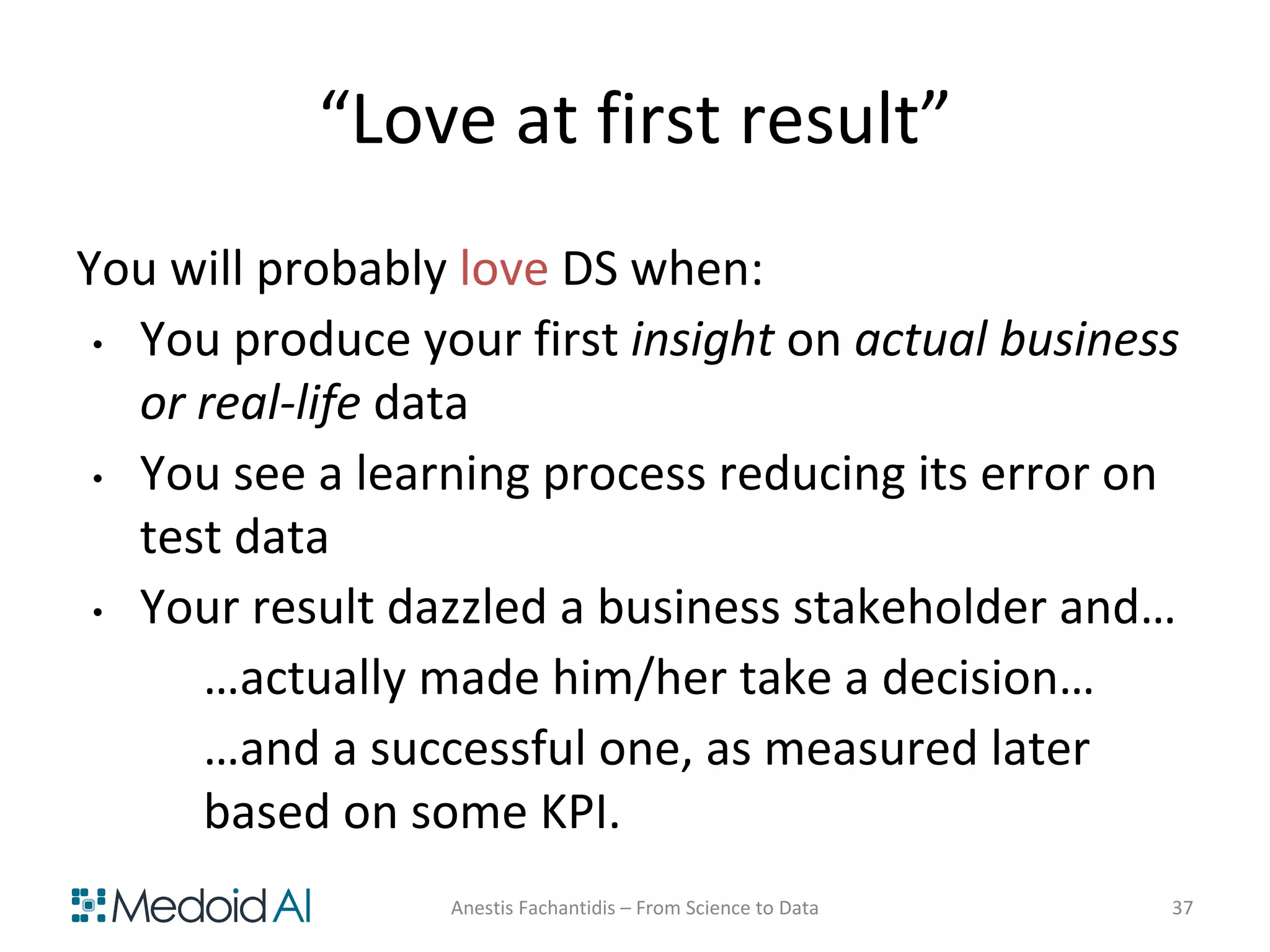 “Love at first result”
You will probably love DS when:
• You produce your first insight on actual business
or real-life data
• You see a learning process reducing its error on
test data
• Your result dazzled a business stakeholder and…
…actually made him/her take a decision…
…and a successful one, as measured later
based on some KPI.
Anestis Fachantidis – From Science to Data 37
 