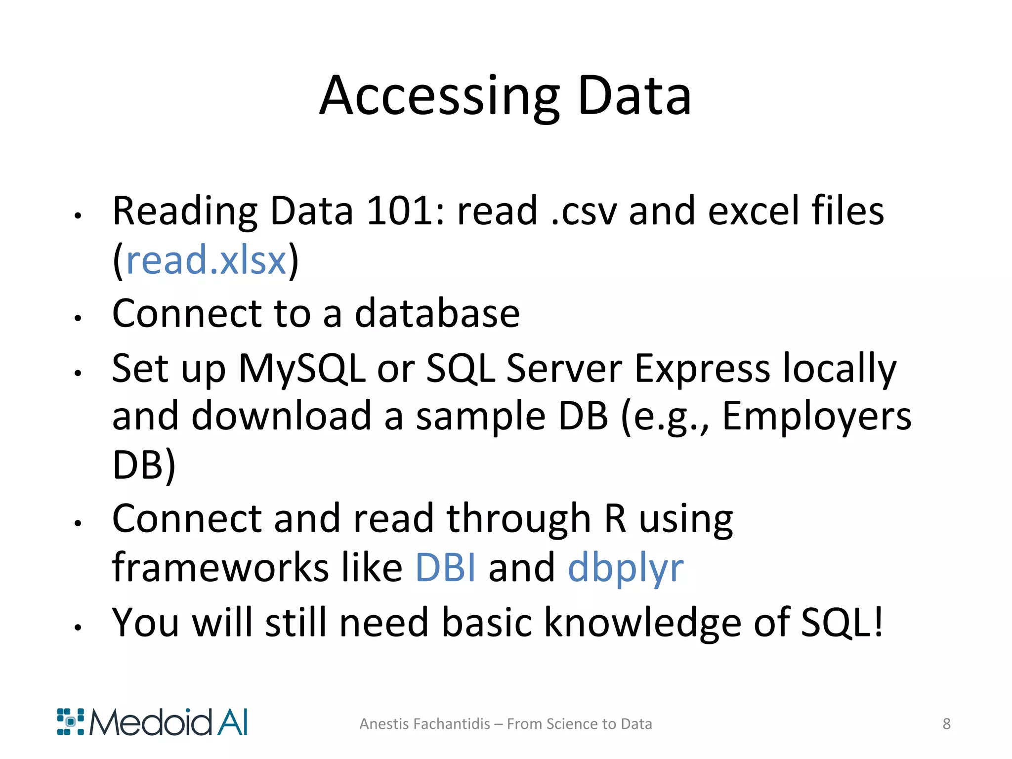 Accessing Data
• Reading Data 101: read .csv and excel files
(read.xlsx)
• Connect to a database
• Set up MySQL or SQL Server Express locally
and download a sample DB (e.g., Employers
DB)
• Connect and read through R using
frameworks like DBI and dbplyr
• You will still need basic knowledge of SQL!
Anestis Fachantidis – From Science to Data 8
 