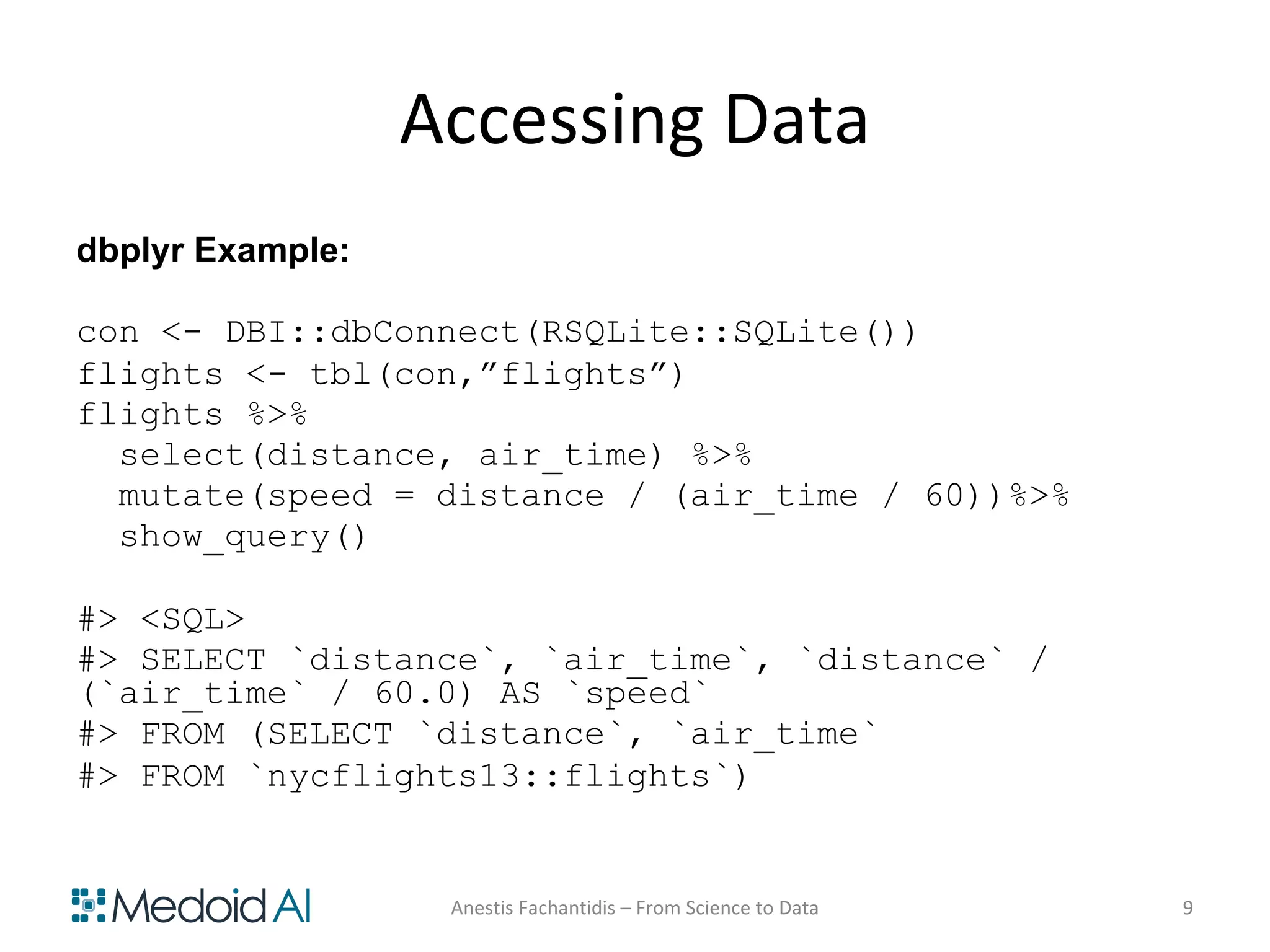 Accessing Data
dbplyr Example:
con <- DBI::dbConnect(RSQLite::SQLite())
flights <- tbl(con,”flights”)
flights %>%
select(distance, air_time) %>%
mutate(speed = distance / (air_time / 60))%>%
show_query()
#> <SQL>
#> SELECT `distance`, `air_time`, `distance` /
(`air_time` / 60.0) AS `speed`
#> FROM (SELECT `distance`, `air_time`
#> FROM `nycflights13::flights`)
Anestis Fachantidis – From Science to Data 9
 