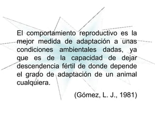 El comportamiento reproductivo es la
mejor medida de adaptación a unas
condiciones ambientales dadas, ya
que es de la capacidad de dejar
descendencia fértil de donde depende
el grado de adaptación de un animal
cualquiera.
(Gómez, L. J., 1981)
 