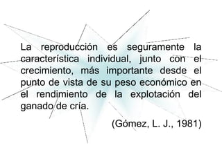 La reproducción es seguramente la
característica individual, junto con el
crecimiento, más importante desde el
punto de vista de su peso económico en
el rendimiento de la explotación del
ganado de cría.
(Gómez, L. J., 1981)
 