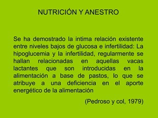 Se ha demostrado la intima relación existente
entre niveles bajos de glucosa e infertilidad: La
hipoglucemia y la infertilidad, regularmente se
hallan relacionadas en aquellas vacas
lactantes que son introducidas en la
alimentación a base de pastos, lo que se
atribuye a una deficiencia en el aporte
energético de la alimentación
(Pedroso y col, 1979)
NUTRICIÓN Y ANESTRO
 