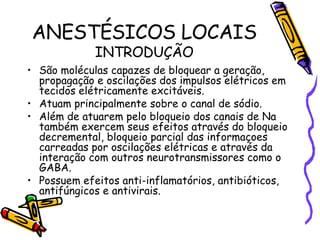 ANESTÉSICOS LOCAIS INTRODUÇÃO São moléculas capazes de bloquear a geração, propagação e oscilações dos impulsos elétricos em tecidos elétricamente excitáveis. Atuam principalmente sobre o canal de sódio. Além de atuarem pelo bloqueio dos canais de Na também exercem seus efeitos através do bloqueio decremental, bloqueio parcial das informaçoes carreadas por oscilações elétricas e através da interação com outros neurotransmissores como o GABA. Possuem efeitos anti-inflamatórios, antibióticos, antifúngicos e antivirais. 