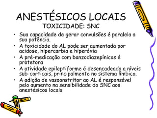 ANESTÉSICOS LOCAIS TOXICIDADE: SNC Sua capacidade de gerar convulsões é paralela a sua potência. A toxicidade do AL pode ser aumentada por acidose, hipercarbia e hiperóxia A pré-medicação com banzodiazepínicos é protetora A atividade epileptiforme é desencadeada a níveis sub-corticais, principalmente no sistema límbico. A adiçõa de vasoonstritor ao AL é responsável pelo aumento na sensibilidade do SNC aos anestésicos locais 