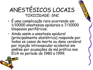 ANESTÉSICOS LOCAIS TOXICIDADE: SNC É uma complicação rara ocorrendo em 1/10000 anestesias epidurais e 7/10000 bloqeuios periféricos. Ainda assim a anestesia epidural (principalmente obstétrica) responde por todos os casos de morte ou dano cerebral por injeção intravascular acidental em análise por acusações de má prática nos EUA no período de 1980 a 1999. 