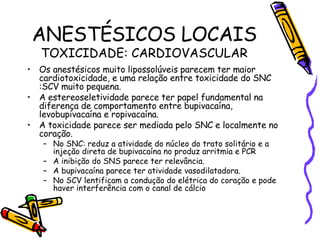 ANESTÉSICOS LOCAIS TOXICIDADE: CARDIOVASCULAR Os anestésicos muito lipossolúveis parecem ter maior cardiotoxicidade, e uma relação entre toxicidade do SNC :SCV muito pequena. A estereoseletividade parece ter papel fundamental na diferença de comportamento entre bupivacaína, levobupivacaína e ropivacaína. A toxicidade parece ser mediada pelo SNC e localmente no coração. No SNC: reduz a atividade do núcleo do trato solitário e a injeção direta de bupivacaína no produz arritmia e PCR A inibição do SNS parece ter relevância. A bupivacaína parece ter atividade vasodilatadora. No SCV lentificam a condução do elétrica do coração e pode haver interferência com o canal de cálcio 