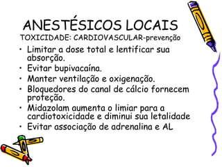 ANESTÉSICOS LOCAIS TOXICIDADE: CARDIOVASCULAR-prevenção Limitar a dose total e lentificar sua absorção. Evitar bupivacaína. Manter ventilação e oxigenação. Bloquedores do canal de cálcio fornecem proteção. Midazolam aumenta o limiar para a cardiotoxicidade e diminui sua letalidade Evitar associação de adrenalina e AL 