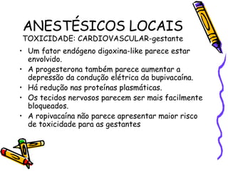 ANESTÉSICOS LOCAIS TOXICIDADE: CARDIOVASCULAR-gestante Um fator endógeno digoxina-like parece estar envolvido. A progesterona também parece aumentar a depressão da condução elétrica da bupivacaína. Há redução nas proteínas plasmáticas. Os tecidos nervosos parecem ser mais facilmente bloqueados. A ropivacaína não parece apresentar maior risco de toxicidade para as gestantes 