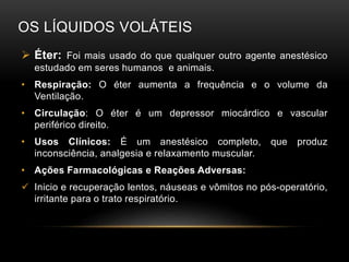 OS LÍQUIDOS VOLÁTEIS
 Éter: Foi mais usado do que qualquer outro agente anestésico
estudado em seres humanos e animais.
• Respiração: O éter aumenta a frequência e o volume da
Ventilação.
• Circulação: O éter é um depressor miocárdico e vascular
periférico direito.
• Usos Clínicos: É um anestésico completo, que produz
inconsciência, analgesia e relaxamento muscular.
• Ações Farmacológicas e Reações Adversas:
 Inicio e recuperação lentos, náuseas e vômitos no pós-operatório,
irritante para o trato respiratório.
 