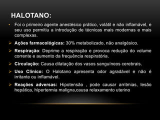 HALOTANO:
• Foi o primeiro agente anestésico prático, volátil e não inflamável, e
seu uso permitiu a introdução de técnicas mais modernas e mais
complexas.
 Ações farmacológicas: 30% metabolizado, não analgésico.
 Respiração: Deprime a respiração e provoca redução do volume
corrente e aumento da frequência respiratória.
 Circulação: Causa dilatação dos vasos sanguíneos cerebrais.
 Uso Clinico: O Halotano apresenta odor agradável e não é
irritante ou inflamável.
 Reações adversas: Hipotensão , pode causar arritmias, lesão
hepática, hipertermia maligna,causa relaxamento uterino
 