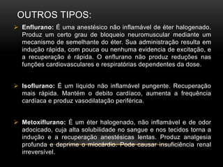 OUTROS TIPOS:
 Enflurano: É uma anestésico não inflamável de éter halogenado.
Produz um certo grau de bloqueio neuromuscular mediante um
mecanismo de semelhante do éter. Sua administração resulta em
indução rápida, com pouca ou nenhuma evidencia de excitação, e
a recuperação é rápida. O enflurano não produz reduções nas
funções cardiovasculares e respiratórias dependentes da dose.
 Isoflurano: É um liquido não inflamável pungente. Recuperação
mais rápida. Mantém o debito cardíaco, aumenta a frequência
cardíaca e produz vasodilatação periférica.
 Metoxiflurano: É um éter halogenado, não inflamável e de odor
adocicado, cuja alta solubilidade no sangue e nos tecidos torna a
indução e a recuperação anestésicas lentas. Produz analgesia
profunda e deprime o miocárdio. Pode causar insuficiência renal
irreversível.
 