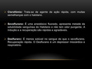  Clorofómio: Trata-se de agente de ação rápida, com muitas
semelhanças com o halotano.
 Sevoflurano: É uma anestésico fluorado, apresenta metade da
solubilidade sanguínea do Halotano e não tem odor pungente. A
indução e a recuperação são rápidas e agradáveis.
 Desflurano: É menos solúvel no sangue do que o sevoflurano.
Recuperação rápida. O Desflurano é um depressor miocárdico e
respiratório.
 