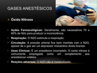 GASES ANESTÉSICOS
 Óxido Nitroso
• Ações Farmacológicas: Geralmente, são necessários 70 a
80% de N2o para produzir a inconsciência.
• Respiração: O N2O estimula a respiração.
• Circulação: A pressão arterial fica bem mantida com o N2O,
apesar de o gás ser um depressor miocárdico direto brando.
• Usos Clínicos: É um anestésico incompleto. O oxido nitroso é
comumente empregado como um complemento aos
anestésicos voláteis.
• Reações adversas: O N2O não é metabolizado.
 