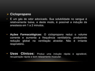  Ciclopropano
• É um gás de odor adocicado. Sua solubilidade no sangue é
relativamente baixa, e deste modo, é possível a indução da
anestesia em 1 a 2 minutos.
• Ações Farmacológicas: O ciclopropano reduz o volume
corrente e aumenta a frequência ventilatória, produzindo
redução global na ventilação alveolar. Não é irritante
respiratório.
• Usos Clínicos: Produz uma indução rápida e agradável,
recuperação rápida e bom relaxamento muscular.
 